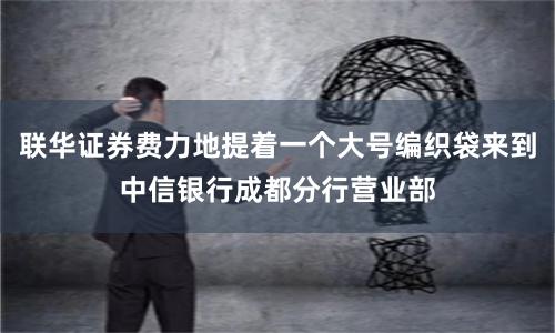 联华证券费力地提着一个大号编织袋来到中信银行成都分行营业部