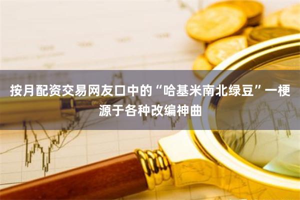 按月配资交易网友口中的“哈基米南北绿豆”一梗源于各种改编神曲