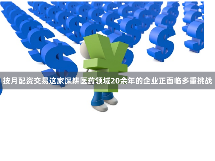 按月配资交易这家深耕医药领域20余年的企业正面临多重挑战