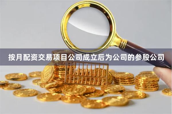 按月配资交易项目公司成立后为公司的参股公司