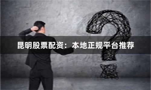 昆明股票配资：本地正规平台推荐